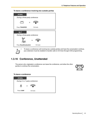 Page 491.3 Telephone Features and Operation
Operating Manual 49
To leave a conference involving two outside parties
1.3.16 Conference, Unattended
To leave a conference
 To leave a conference call involving two outside parties and have the conversation continue, 
your extension must be enabled to transfer calls to CO lines through COS programming.
The person who originated a conference can leave the conference, and allow the other 
parties to continue the conversation.
During a three-party conference
PT/PS...