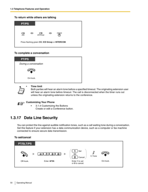 Page 501.3 Telephone Features and Operation
50 Operating Manual
To return while others are talking
To complete a conversation
1.3.17 Data Line Security
You can protect the line against audible notification tones, such as a call waiting tone during a conversation. 
Set this feature if your extension has a data communication device, such as a computer or fax machine 
connected to ensure secure data transmission.
To set/cancel
Time limit
Both parties will hear an alarm tone before a specified timeout. The...