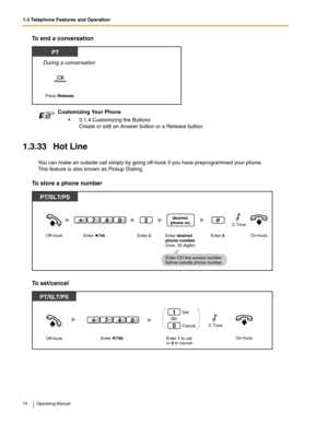 Page 741.3 Telephone Features and Operation
74 Operating Manual
To end a conversation
1.3.33 Hot Line
You can make an outside call simply by going off-hook if you have preprogrammed your phone.
This feature is also known as Pickup Dialing.
To store a phone number
To set/cancel
Customizing Your Phone
 3.1.4 Customizing the Buttons
Create or edit an Answer button or a Release button.
PT
During a conversation
Press Release.
(Release)
PT/SLT/PS
Enter #.On-hook.Off-hook.Enter desired
phone number
(max. 32 digits)....