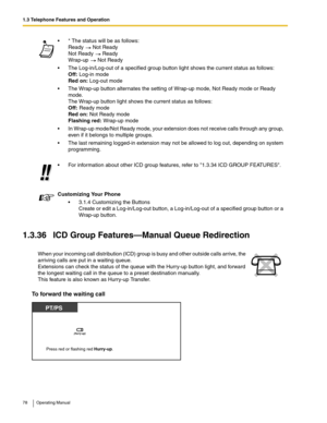 Page 781.3 Telephone Features and Operation
78 Operating Manual
1.3.36 ICD Group Features—Manual Queue Redirection
To forward the waiting call
 * The status will be as follows:
Ready   Not Ready
Not Ready   Ready 
Wrap-up   Not Ready
 The Log-in/Log-out of a specified group button light shows the current status as follows: 
Off: Log-in mode 
Red on: Log-out mode
 The Wrap-up button alternates the setting of Wrap-up mode, Not Ready mode or Ready 
mode.
The Wrap-up button light shows the current status as...