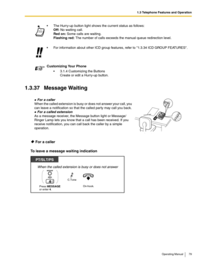 Page 791.3 Telephone Features and Operation
Operating Manual 79
1.3.37 Message Waiting
 For a caller
To leave a message waiting indication
 The Hurry-up button light shows the current status as follows:
Off: No waiting call.
Red on: Some calls are waiting. 
Flashing red: The number of calls exceeds the manual queue redirection level.
 For information about other ICD group features, refer to 1.3.34 ICD GROUP FEATURES.
Customizing Your Phone
 3.1.4 Customizing the Buttons
Create or edit a Hurry-up button.
 For...