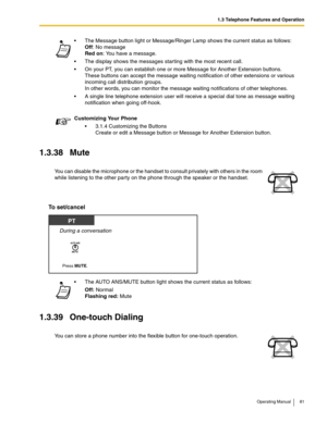 Page 811.3 Telephone Features and Operation
Operating Manual 81
1.3.38 Mute
To set/cancel
1.3.39 One-touch Dialing
 The Message button light or Message/Ringer Lamp shows the current status as follows: 
Off: No message 
Red on: You have a message.
 The display shows the messages starting with the most recent call.
 On your PT, you can establish one or more Message for Another Extension buttons.
These buttons can accept the message waiting notification of other extensions or various 
incoming call distribution...