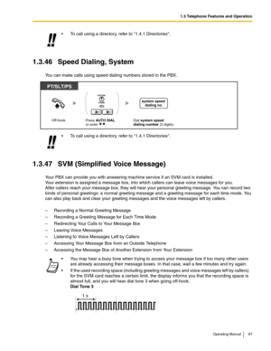 Page 871.3 Telephone Features and Operation
Operating Manual 87
1.3.46 Speed Dialing, System
You can make calls using speed dialing numbers stored in the PBX.
1.3.47 SVM (Simplified Voice Message)
Your PBX can provide you with answering machine service if an SVM card is installed.
Your extension is assigned a message box, into which callers can leave voice messages for you.
After callers reach your message box, they will hear your personal greeting message. You can record two 
kinds of personal greetings: a...