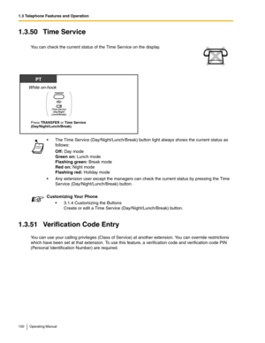 Page 1001.3 Telephone Features and Operation
100 Operating Manual
1.3.50 Time Service
1.3.51 Verification Code Entry
You can use your calling privileges (Class of Service) at another extension. You can override restrictions 
which have been set at that extension. To use this feature, a verification code and verification code PIN 
(Personal Identification Number) are required. You can check the current status of the Time Service on the display.
 The Time Service (Day/Night/Lunch/Break) button light always shows...