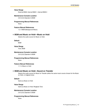 Page 1012.8 [2] System
PC Programming Manual 101
Value Range
External BGM, Internal BGM 1, Internal BGM 2
Maintenance Console Location
2.8.3 [2-2] Operator & BGM
Programming Manual References
None
Feature Manual References
1.2.1 BGM (Background Music)
BGM and Music on Hold—Music on Hold
Selects the audio source for Music on Hold.
Default
BGM
Value Range
To n e ,  B G M
Maintenance Console Location
2.8.3 [2-2] Operator & BGM
Programming Manual References
None
Feature Manual References
1.11.4 Music on Hold
BGM and...