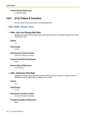 Page 1022.8 [2] System
102 PC Programming Manual
Feature Manual References
1.3.8 Call Transfer
2.8.4 [2-3] Timers & Counters
Various system timers and counters can be programmed.
Dial / IRNA / Recall / Tone
Dial—Hot Line (Pickup Dial) Start
Specifies the length of time between going off-hook and the start of automatic dialing when the Hot 
Line feature is set.
Default
1 s
Value Range
0–15 s
Maintenance Console Location
2.8.4 [2-3] Timers & Counters
Programming Manual References
None
Feature Manual References...