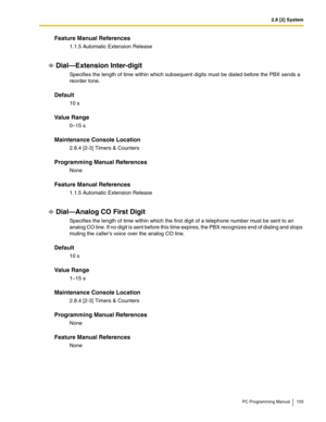 Page 1032.8 [2] System
PC Programming Manual 103
Feature Manual References
1.1.5 Automatic Extension Release
Dial—Extension Inter-digit
Specifies the length of time within which subsequent digits must be dialed before the PBX sends a 
reorder tone.
Default
10 s
Value Range
0–15 s
Maintenance Console Location
2.8.4 [2-3] Timers & Counters
Programming Manual References
None
Feature Manual References
1.1.5 Automatic Extension Release
Dial—Analog CO First Digit
Specifies the length of time within which the first...