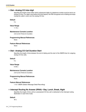 Page 1042.8 [2] System
104 PC Programming Manual
Dial—Analog CO Inter-digit
Specifies the length of time within which subsequent digits of a telephone number must be sent to an 
analog CO line. If no digit is sent before this time expires, the PBX recognizes end of dialing and stops 
muting the callers voice over the analog CO line.
Default
5 s
Value Range
1–15 s
Maintenance Console Location
2.8.4 [2-3] Timers & Counters
Programming Manual References
None
Feature Manual References
None
Dial—Analog CO Call...