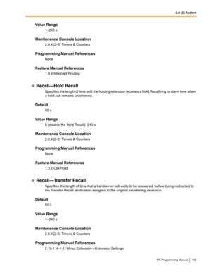 Page 1052.8 [2] System
PC Programming Manual 105
Value Range
1–240 s
Maintenance Console Location
2.8.4 [2-3] Timers & Counters
Programming Manual References
None
Feature Manual References
1.9.9 Intercept Routing
Recall—Hold Recall
Specifies the length of time until the holding extension receives a Hold Recall ring or alarm tone when 
a held call remains unretrieved.
Default
60 s
Value Range
0 (disable the Hold Recall)–240 s
Maintenance Console Location
2.8.4 [2-3] Timers & Counters
Programming Manual...