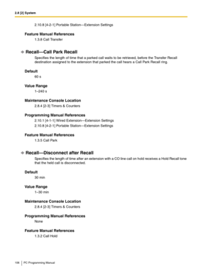 Page 1062.8 [2] System
106 PC Programming Manual
2.10.8 [4-2-1] Portable Station—Extension Settings
Feature Manual References
1.3.8 Call Transfer
Recall—Call Park Recall
Specifies the length of time that a parked call waits to be retrieved, before the Transfer Recall 
destination assigned to the extension that parked the call hears a Call Park Recall ring.
Default
60 s
Value Range
1–240 s
Maintenance Console Location
2.8.4 [2-3] Timers & Counters
Programming Manual References
2.10.1 [4-1-1] Wired...