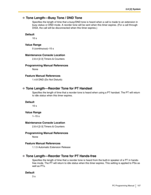 Page 1072.8 [2] System
PC Programming Manual 107
Tone Length—Busy Tone / DND Tone
Specifies the length of time that a busy/DND tone is heard when a call is made to an extension in 
busy status or DND mode. A reorder tone will be sent when this timer expires. (For a call through 
DISA, the call will be disconnected when this timer expires.)
Default
10 s
Value Range
0 (continuous)–15 s
Maintenance Console Location
2.8.4 [2-3] Timers & Counters
Programming Manual References
None
Feature Manual References
1.4.8 DND...