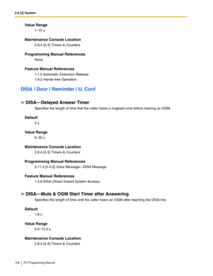 Page 1082.8 [2] System
108 PC Programming Manual
Value Range
1–15 s
Maintenance Console Location
2.8.4 [2-3] Timers & Counters
Programming Manual References
None
Feature Manual References
1.1.5 Automatic Extension Release
1.8.2 Hands-free Operation
DISA / Door / Reminder / U. Conf
DISA—Delayed Answer Timer
Specifies the length of time that the caller hears a ringback tone before hearing an OGM.
Default
5 s
Value Range
0–30 s
Maintenance Console Location
2.8.4 [2-3] Timers & Counters
Programming Manual...