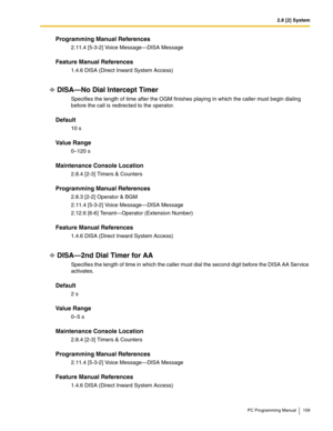 Page 1092.8 [2] System
PC Programming Manual 109
Programming Manual References
2.11.4 [5-3-2] Voice Message—DISA Message
Feature Manual References
1.4.6 DISA (Direct Inward System Access)
DISA—No Dial Intercept Timer
Specifies the length of time after the OGM finishes playing in which the caller must begin dialing 
before the call is redirected to the operator.
Default
10 s
Value Range
0–120 s
Maintenance Console Location
2.8.4 [2-3] Timers & Counters
Programming Manual References
2.8.3 [2-2] Operator & BGM...