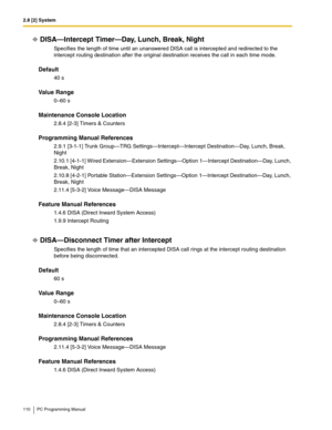 Page 1102.8 [2] System
110 PC Programming Manual
DISA—Intercept Timer—Day, Lunch, Break, Night
Specifies the length of time until an unanswered DISA call is intercepted and redirected to the 
intercept routing destination after the original destination receives the call in each time mode.
Default
40 s
Value Range
0–60 s
Maintenance Console Location
2.8.4 [2-3] Timers & Counters
Programming Manual References
2.9.1 [3-1-1] Trunk Group—TRG Settings—Intercept—Intercept Destination—Day, Lunch, Break, 
Night
2.10.1...