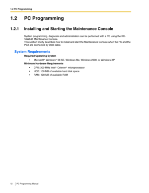 Page 121.2 PC Programming
12 PC Programming Manual
1.2 PC Programming
1.2.1 Installing and Starting the Maintenance Console
System programming, diagnosis and administration can be performed with a PC using the KX-
TAW848 Maintenance Console.
 
This section briefly describes how to install and start the Maintenance Console when the PC and the 
PBX are connected by USB cable.
System Requirements
Required Operating System
Microsoft Windows 98 SE, Windows Me, Windows 2000, or Windows XP
Minimum Hardware...