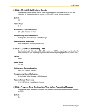 Page 1112.8 [2] System
PC Programming Manual 111
DISA—CO-to-CO Call Prolong Counter
Specifies the number of times that the caller can prolong a CO-to-CO line call on a DISA line. 
(Selecting 0 enables the caller to prolong the CO-to-CO line call without restriction.)
Default
10
Value Range
0–15
Maintenance Console Location
2.8.4 [2-3] Timers & Counters
Programming Manual References
2.11.4 [5-3-2] Voice Message—DISA Message
Feature Manual References
1.4.6 DISA (Direct Inward System Access)
DISA—CO-to-CO Call...