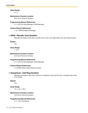 Page 1122.8 [2] System
112 PC Programming Manual
Value Range
0–7 s
Maintenance Console Location
2.8.4 [2-3] Timers & Counters
Programming Manual References
2.11.4 [5-3-2] Voice Message—DISA Message
Feature Manual References
1.12.1 OGM (Outgoing Message)
DISA—Reorder Tone Duration
Specifies the length of time that a reorder tone is sent to the caller before the call is disconnected.
Default
10 s
Value Range
1–15 s
Maintenance Console Location
2.8.4 [2-3] Timers & Counters
Programming Manual References
2.11.4...