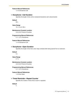 Page 1132.8 [2] System
PC Programming Manual 113
Feature Manual References
1.4.10 Doorphone Call
Doorphone—Call Duration
Specifies the length of time until an answered doorphone call is disconnected.
Default
60 s
Value Range
10 × n (n=0–30) s
Maintenance Console Location
2.8.4 [2-3] Timers & Counters
Programming Manual References
2.11.1 [5-1] Doorphone
Feature Manual References
1.4.10 Doorphone Call
Doorphone—Open Duration
Specifies the length of time that a door stays unlocked after being opened from an...