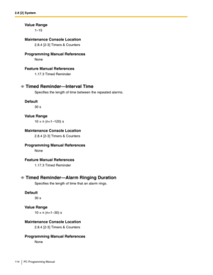 Page 1142.8 [2] System
114 PC Programming Manual
Value Range
1–15
Maintenance Console Location
2.8.4 [2-3] Timers & Counters
Programming Manual References
None
Feature Manual References
1.17.3 Timed Reminder
Timed Reminder—Interval Time
Specifies the length of time between the repeated alarms.
Default
30 s
Value Range
10 × n (n=1–120) s
Maintenance Console Location
2.8.4 [2-3] Timers & Counters
Programming Manual References
None
Feature Manual References
1.17.3 Timed Reminder
Timed Reminder—Alarm Ringing...