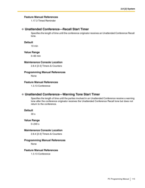 Page 1152.8 [2] System
PC Programming Manual 115
Feature Manual References
1.17.3 Timed Reminder
Unattended Conference—Recall Start Timer
Specifies the length of time until the conference originator receives an Unattended Conference Recall 
tone.
Default
10 min
Value Range
0–60 min
Maintenance Console Location
2.8.4 [2-3] Timers & Counters
Programming Manual References
None
Feature Manual References
1.3.13 Conference
Unattended Conference—Warning Tone Start Timer
Specifies the length of time until the parties...