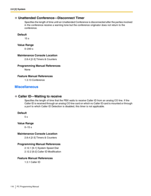 Page 1162.8 [2] System
116 PC Programming Manual
Unattended Conference—Disconnect Timer
Specifies the length of time until an Unattended Conference is disconnected after the parties involved 
in the conference receive a warning tone but the conference originator does not return to the 
conference.
Default
15 s
Value Range
0–240 s
Maintenance Console Location
2.8.4 [2-3] Timers & Counters
Programming Manual References
None
Feature Manual References
1.3.13 Conference
Miscellaneous
Caller ID—Waiting to receive...