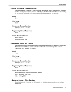 Page 1172.8 [2] System
PC Programming Manual 117
Caller ID—Visual Caller ID Display
Specifies the length of time that a Caller ID number, with the Call Waiting tone offered by an analog 
line from the telephone company, is shown on the display. The Caller ID number flashes on the display 
for five seconds, followed by a 10-second pause, then flashes again for five seconds.
Default
30 s
Value Range
0–250 s
Maintenance Console Location
2.8.4 [2-3] Timers & Counters
Programming Manual References
None
Feature Manual...