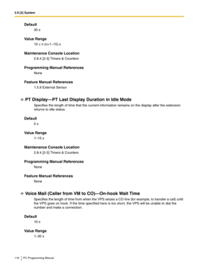 Page 1182.8 [2] System
118 PC Programming Manual
Default
30 s
Value Range
10 × n (n=1–15) s
Maintenance Console Location
2.8.4 [2-3] Timers & Counters
Programming Manual References
None
Feature Manual References
1.5.9 External Sensor
PT Display—PT Last Display Duration in Idle Mode
Specifies the length of time that the current information remains on the display after the extension 
returns to idle status.
Default
5 s
Value Range
1–15 s
Maintenance Console Location
2.8.4 [2-3] Timers & Counters
Programming Manual...