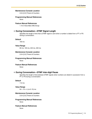 Page 1192.8 [2] System
PC Programming Manual 119
Maintenance Console Location
2.8.4 [2-3] Timers & Counters
Programming Manual References
None
Feature Manual References
1.19.3 Voice Mail (VM) Group
During Conversation—DTMF Signal Length
Specifies the length of time that a DTMF signal is sent when a number is dialed from a PT or PS 
during a conversation.
Default
160 ms
Value Range
80 ms, 160 ms, 240 ms, 320 ms
Maintenance Console Location
2.8.4 [2-3] Timers & Counters
Programming Manual References
None
Feature...