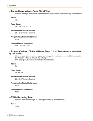 Page 1202.8 [2] System
120 PC Programming Manual
During Conversation—Pause Signal Time
Specifies the length of the pause inserted when the PAUSE button is pressed during a conversation.
Default
1.5 s
Value Range
1.5 s, 2.5 s, 3.5 s, 4.5 s
Maintenance Console Location
2.8.4 [2-3] Timers & Counters
Programming Manual References
None
Feature Manual References
1.13.4 Pause Insertion
System Wireless—PS Out of Range Timer *) If 0 is set, timer is controlled 
by cell station.
When the destination of an incoming call is...