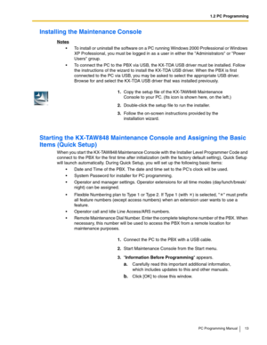 Page 131.2 PC Programming
PC Programming Manual 13
Installing the Maintenance Console
Notes
 To install or uninstall the software on a PC running Windows 2000 Professional or Windows 
XP Professional, you must be logged in as a user in either the Administrators or Power 
Users group.
 To connect the PC to the PBX via USB, the KX-TDA USB driver must be installed. Follow 
the instructions of the wizard to install the KX-TDA USB driver. When the PBX is first 
connected to the PC via USB, you may be asked to...