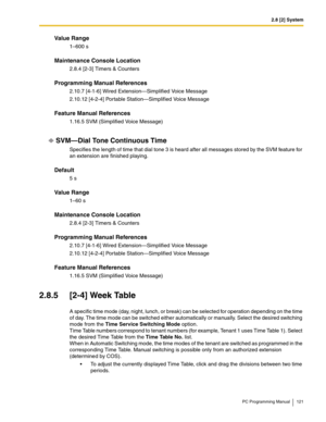 Page 1212.8 [2] System
PC Programming Manual 121
Value Range
1–600 s
Maintenance Console Location
2.8.4 [2-3] Timers & Counters
Programming Manual References
2.10.7 [4-1-6] Wired Extension—Simplified Voice Message
2.10.12 [4-2-4] Portable Station—Simplified Voice Message
Feature Manual References
1.16.5 SVM (Simplified Voice Message)
SVM—Dial Tone Continuous Time
Specifies the length of time that dial tone 3 is heard after all messages stored by the SVM feature for 
an extension are finished playing.
Default
5...