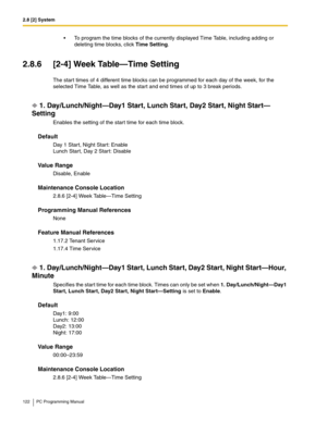 Page 1222.8 [2] System
122 PC Programming Manual
 To program the time blocks of the currently displayed Time Table, including adding or 
deleting time blocks, click Time Setting.
2.8.6 [2-4] Week Table—Time Setting
The start times of 4 different time blocks can be programmed for each day of the week, for the 
selected Time Table, as well as the start and end times of up to 3 break periods.
1. Day/Lunch/Night—Day1 Start, Lunch Start, Day2 Start, Night Start—
Setting
Enables the setting of the start time for each...