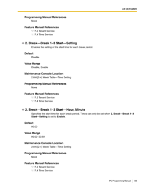 Page 1232.8 [2] System
PC Programming Manual 123
Programming Manual References
None
Feature Manual References
1.17.2 Tenant Service
1.17.4 Time Service
2. Break—Break 1–3 Start—Setting
Enables the setting of the start time for each break period.
Default
Disable
Value Range
Disable, Enable
Maintenance Console Location
2.8.6 [2-4] Week Table—Time Setting
Programming Manual References
None
Feature Manual References
1.17.2 Tenant Service
1.17.4 Time Service
2. Break—Break 1–3 Start—Hour, Minute
Specifies the start...