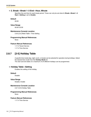 Page 1242.8 [2] System
124 PC Programming Manual
2. Break—Break 1–3 End—Hour, Minute
Specifies the end time for each break period. Times can only be set when 2. Break—Break 1–3 
Start—Setting is set to Enable.
Default
00:00
Value Range
00:00–23:59
Maintenance Console Location
2.8.6 [2-4] Week Table—Time Setting
Programming Manual References
None
Feature Manual References
1.17.2 Tenant Service
1.17.4 Time Service
2.8.7 [2-5] Holiday Table
A specific time mode (day, night, lunch, or break) can be selected for...