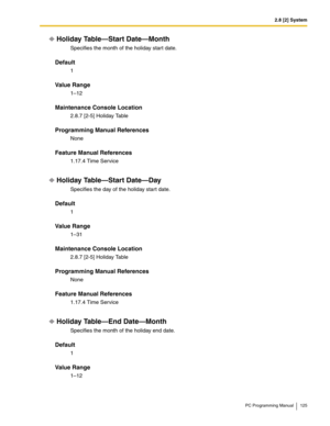 Page 1252.8 [2] System
PC Programming Manual 125
Holiday Table—Start Date—Month
Specifies the month of the holiday start date.
Default
1
Value Range
1–12
Maintenance Console Location
2.8.7 [2-5] Holiday Table
Programming Manual References
None
Feature Manual References
1.17.4 Time Service
Holiday Table—Start Date—Day
Specifies the day of the holiday start date.
Default
1
Value Range
1–31
Maintenance Console Location
2.8.7 [2-5] Holiday Table
Programming Manual References
None
Feature Manual References
1.17.4...