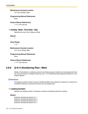 Page 1262.8 [2] System
126 PC Programming Manual
Maintenance Console Location
2.8.7 [2-5] Holiday Table
Programming Manual References
None
Feature Manual References
1.17.4 Time Service
Holiday Table—End Date—Day
Specifies the day of the holiday end date.
Default
1
Value Range
1–31
Maintenance Console Location
2.8.7 [2-5] Holiday Table
Programming Manual References
None
Feature Manual References
1.17.4 Time Service
2.8.8 [2-6-1] Numbering Plan—Main
Details of the extension numbering schemes and feature access...