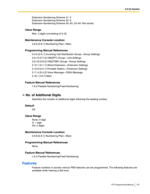 Page 1272.8 [2] System
PC Programming Manual 127
Extension Numbering Scheme 21: 5 
Extension Numbering Scheme 22: 6 
Extension Numbering Scheme 05–20, 23–64: Not stored.
Value Range
Max. 2 digits (consisting of 0–9)
Maintenance Console Location
2.8.8 [2-6-1] Numbering Plan—Main
Programming Manual References
2.9.9 [3-5-1] Incoming Call Distribution Group—Group Settings
2.9.15 [3-7-2] VM(DPT) Group—Unit Settings
2.9.18 [3-8-2] VM(DTMF) Group—Group Settings
2.10.1 [4-1-1] Wired Extension—Extension Settings
2.10.8...