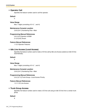 Page 1282.8 [2] System
128 PC Programming Manual
Operator Call
Specifies the feature number used to call the operator.
Default
0
Value Range
Max. 4 digits (consisting of 0–9, *, and #)
Maintenance Console Location
2.8.8 [2-6-1] Numbering Plan—Main
Programming Manual References
2.8.3 [2-2] Operator & BGM
2.12.6 [6-6] Tenant
Feature Manual References
1.12.3 Operator Features
Idle Line Access (Local Access)
Specifies the feature number used to make a CO line call by Idle Line Access (selects an idle CO line...