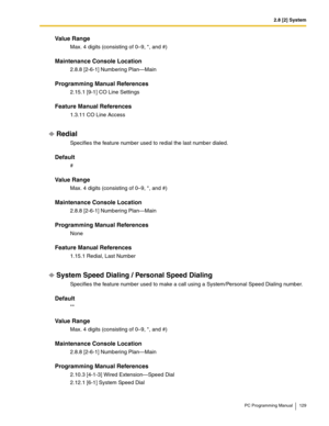 Page 1292.8 [2] System
PC Programming Manual 129
Value Range
Max. 4 digits (consisting of 0–9, *, and #)
Maintenance Console Location
2.8.8 [2-6-1] Numbering Plan—Main
Programming Manual References
2.15.1 [9-1] CO Line Settings
Feature Manual References
1.3.11 CO Line Access
Redial
Specifies the feature number used to redial the last number dialed.
Default
#
Value Range
Max. 4 digits (consisting of 0–9, *, and #)
Maintenance Console Location
2.8.8 [2-6-1] Numbering Plan—Main
Programming Manual References
None...