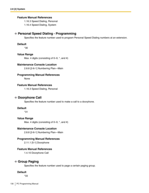 Page 1302.8 [2] System
130 PC Programming Manual
Feature Manual References
1.16.3 Speed Dialing, Personal
1.16.4 Speed Dialing, System
Personal Speed Dialing - Programming
Specifies the feature number used to program Personal Speed Dialing numbers at an extension.
Default
*30 
Value Range
Max. 4 digits (consisting of 0–9, *, and #)
Maintenance Console Location
2.8.8 [2-6-1] Numbering Plan—Main
Programming Manual References
None
Feature Manual References
1.16.3 Speed Dialing, Personal
Doorphone Call
Specifies the...