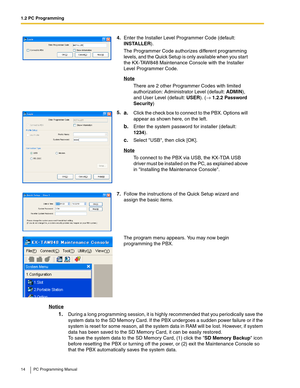 Page 141.2 PC Programming
14 PC Programming Manual
Notice
1.During a long programming session, it is highly recommended that you periodically save the 
system data to the SD Memory Card. If the PBX undergoes a sudden power failure or if the 
system is reset for some reason, all the system data in RAM will be lost. However, if system 
data has been saved to the SD Memory Card, it can be easily restored.
 
To save the system data to the SD Memory Card, (1) click the SD Memory Backup icon 
before resetting the PBX...