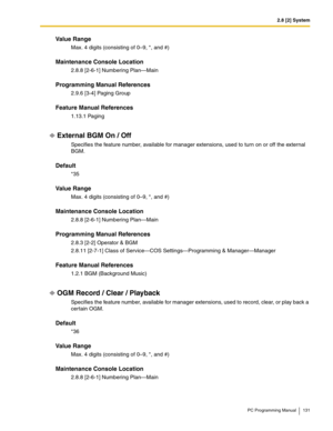 Page 1312.8 [2] System
PC Programming Manual 131
Value Range
Max. 4 digits (consisting of 0–9, *, and #)
Maintenance Console Location
2.8.8 [2-6-1] Numbering Plan—Main
Programming Manual References
2.9.6 [3-4] Paging Group
Feature Manual References
1.13.1 Paging
External BGM On / Off
Specifies the feature number, available for manager extensions, used to turn on or off the external 
BGM.
Default
*35
Value Range
Max. 4 digits (consisting of 0–9, *, and #)
Maintenance Console Location
2.8.8 [2-6-1] Numbering...