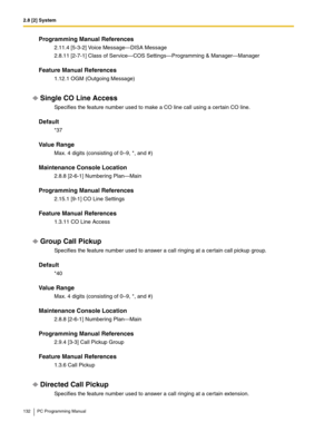 Page 1322.8 [2] System
132 PC Programming Manual
Programming Manual References
2.11.4 [5-3-2] Voice Message—DISA Message
2.8.11 [2-7-1] Class of Service—COS Settings—Programming & Manager—Manager
Feature Manual References
1.12.1 OGM (Outgoing Message)
Single CO Line Access
Specifies the feature number used to make a CO line call using a certain CO line.
Default
*37
Value Range
Max. 4 digits (consisting of 0–9, *, and #)
Maintenance Console Location
2.8.8 [2-6-1] Numbering Plan—Main
Programming Manual References...