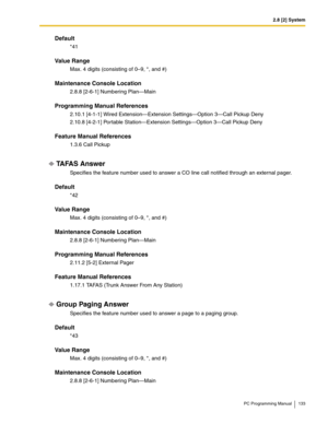 Page 1332.8 [2] System
PC Programming Manual 133
Default
*41
Value Range
Max. 4 digits (consisting of 0–9, *, and #)
Maintenance Console Location
2.8.8 [2-6-1] Numbering Plan—Main
Programming Manual References
2.10.1 [4-1-1] Wired Extension—Extension Settings—Option 3—Call Pickup Deny
2.10.8 [4-2-1] Portable Station—Extension Settings—Option 3—Call Pickup Deny
Feature Manual References
1.3.6 Call Pickup
TA FA S  A n s w e r
Specifies the feature number used to answer a CO line call notified through an external...