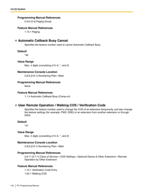 Page 1342.8 [2] System
134 PC Programming Manual
Programming Manual References
2.9.6 [3-4] Paging Group
Feature Manual References
1.13.1 Paging
Automatic Callback Busy Cancel
Specifies the feature number used to cancel Automatic Callback Busy.
Default
*46
Value Range
Max. 4 digits (consisting of 0–9, *, and #)
Maintenance Console Location
2.8.8 [2-6-1] Numbering Plan—Main
Programming Manual References
None
Feature Manual References
1.1.4 Automatic Callback Busy (Camp-on)
User Remote Operation / Walking COS /...