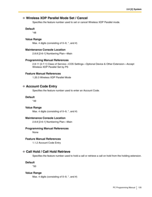 Page 1352.8 [2] System
PC Programming Manual 135
Wireless XDP Parallel Mode Set / Cancel
Specifies the feature number used to set or cancel Wireless XDP Parallel mode.
Default
*48
Value Range
Max. 4 digits (consisting of 0–9, *, and #)
Maintenance Console Location
2.8.8 [2-6-1] Numbering Plan—Main
Programming Manual References
2.8.11 [2-7-1] Class of Service—COS Settings—Optional Device & Other Extension—Accept 
Wireless XDP Parallel Set by PS
Feature Manual References
1.20.3 Wireless XDP Parallel Mode
Account...