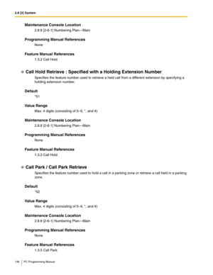 Page 1362.8 [2] System
136 PC Programming Manual
Maintenance Console Location
2.8.8 [2-6-1] Numbering Plan—Main
Programming Manual References
None
Feature Manual References
1.3.2 Call Hold
Call Hold Retrieve : Specified with a Holding Extension Number
Specifies the feature number used to retrieve a held call from a different extension by specifying a 
holding extension number.
Default
*51
Value Range
Max. 4 digits (consisting of 0–9, *, and #)
Maintenance Console Location
2.8.8 [2-6-1] Numbering Plan—Main...