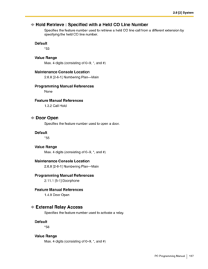 Page 1372.8 [2] System
PC Programming Manual 137
Hold Retrieve : Specified with a Held CO Line Number
Specifies the feature number used to retrieve a held CO line call from a different extension by 
specifying the held CO line number.
Default
*53
Value Range
Max. 4 digits (consisting of 0–9, *, and #)
Maintenance Console Location
2.8.8 [2-6-1] Numbering Plan—Main
Programming Manual References
None
Feature Manual References
1.3.2 Call Hold
Door Open
Specifies the feature number used to open a door.
Default
*55...