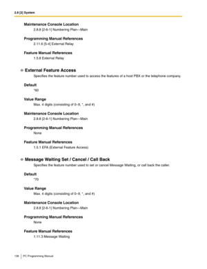 Page 1382.8 [2] System
138 PC Programming Manual
Maintenance Console Location
2.8.8 [2-6-1] Numbering Plan—Main
Programming Manual References
2.11.6 [5-4] External Relay
Feature Manual References
1.5.8 External Relay
External Feature Access
Specifies the feature number used to access the features of a host PBX or the telephone company.
Default
*60
Value Range
Max. 4 digits (consisting of 0–9, *, and #)
Maintenance Console Location
2.8.8 [2-6-1] Numbering Plan—Main
Programming Manual References
None
Feature...