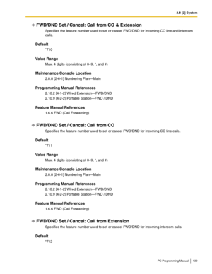 Page 1392.8 [2] System
PC Programming Manual 139
FWD/DND Set / Cancel: Call from CO & Extension
Specifies the feature number used to set or cancel FWD/DND for incoming CO line and intercom 
calls.
Default
*710
Value Range
Max. 4 digits (consisting of 0–9, *, and #)
Maintenance Console Location
2.8.8 [2-6-1] Numbering Plan—Main
Programming Manual References
2.10.2 [4-1-2] Wired Extension—FWD/DND
2.10.9 [4-2-2] Portable Station—FWD / DND
Feature Manual References
1.6.6 FWD (Call Forwarding)
FWD/DND Set / Cancel:...